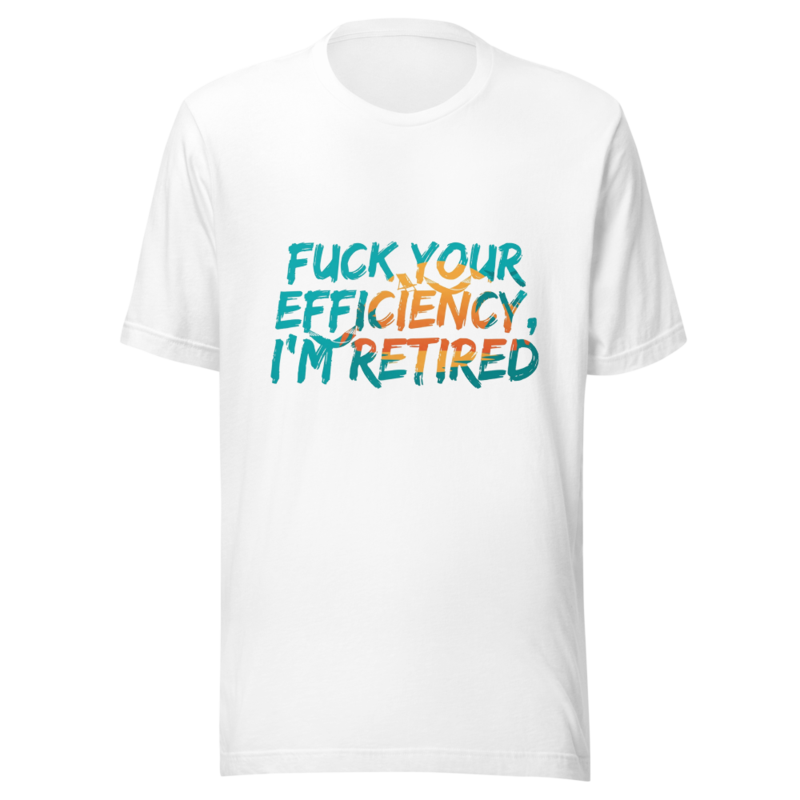Fuck Your Efficiency, I'm Retired - tshirt