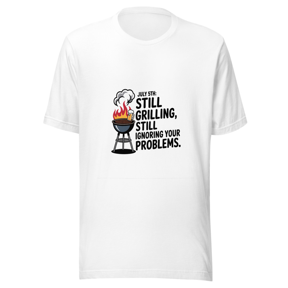 July 5th: Still Grilling, Still Ignoring Your Problems - tshirt