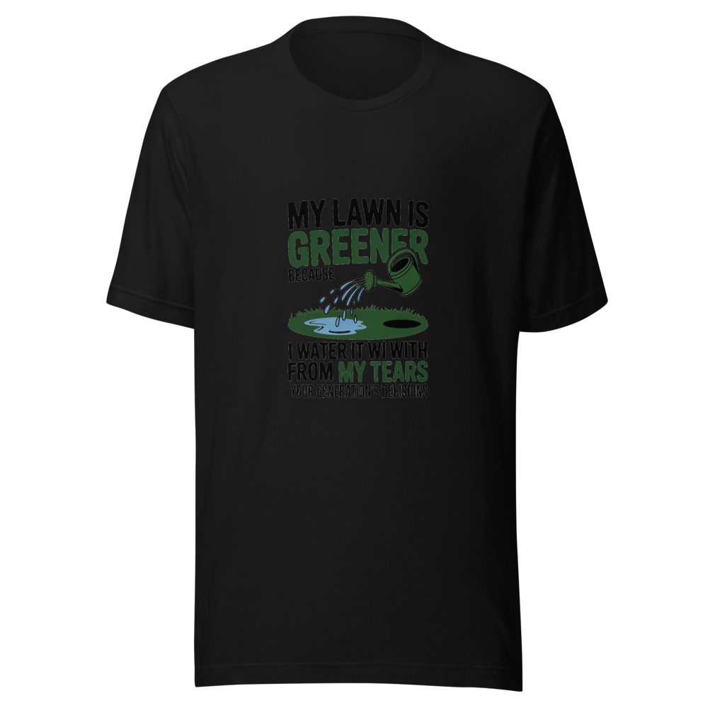 My Lawn Is Greener Because I Water It with my Tears from Your Generation's Decisions - tshirt