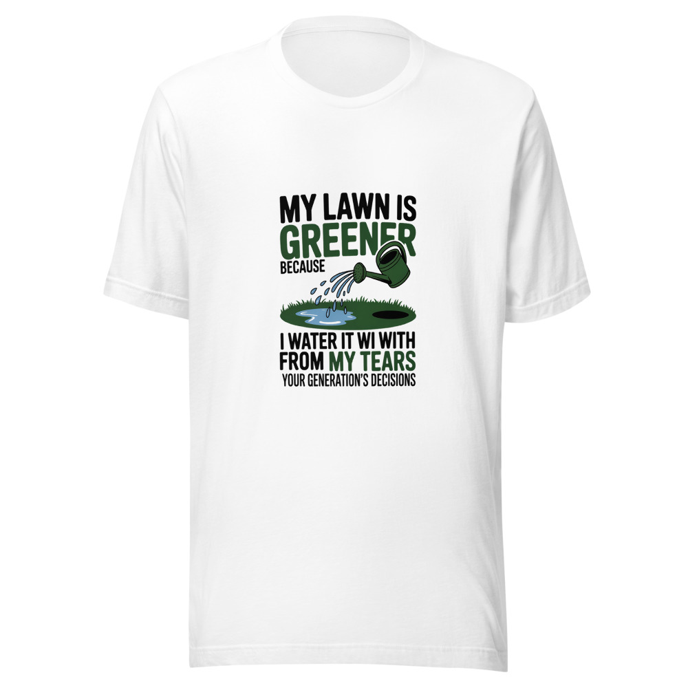 My Lawn Is Greener Because I Water It with my Tears from Your Generation's Decisions - tshirt